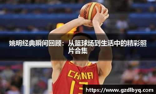 姚明经典瞬间回顾：从篮球场到生活中的精彩照片合集