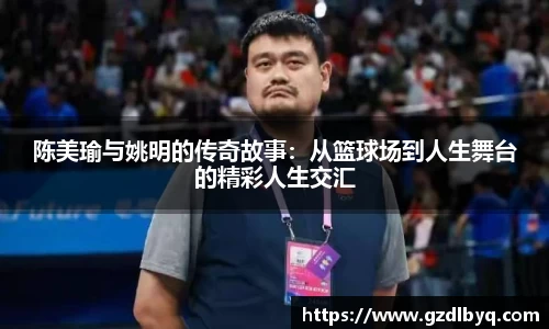 陈美瑜与姚明的传奇故事：从篮球场到人生舞台的精彩人生交汇