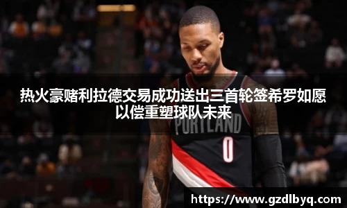 热火豪赌利拉德交易成功送出三首轮签希罗如愿以偿重塑球队未来