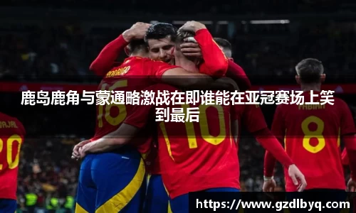 鹿岛鹿角与蒙通略激战在即谁能在亚冠赛场上笑到最后